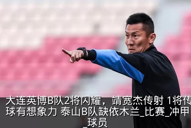 大连英博B队2将闪耀，靖宽杰传射 1将传球有想象力 泰山B队缺依木兰_比赛_冲甲_球员